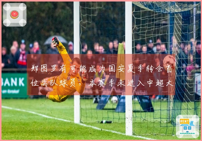 郑图罗有可能成为国安夏季转会首位离队球员，本赛季未进入中超大名单