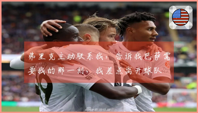 弗里克主动联系我，告诉我巴萨需要我的那一刻，我差点离开球队