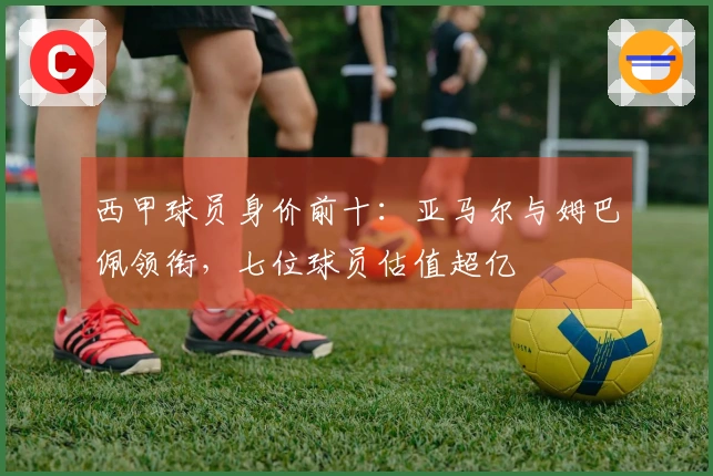 西甲球员身价前十：亚马尔与姆巴佩领衔，七位球员估值超亿