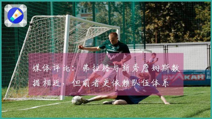 媒体评论：弗拉格与新秀詹姆斯数据相近，但前者更依赖队伍体系