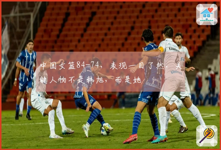 中国女篮84-74，表现一目了然，关键人物不是韩旭，而是她