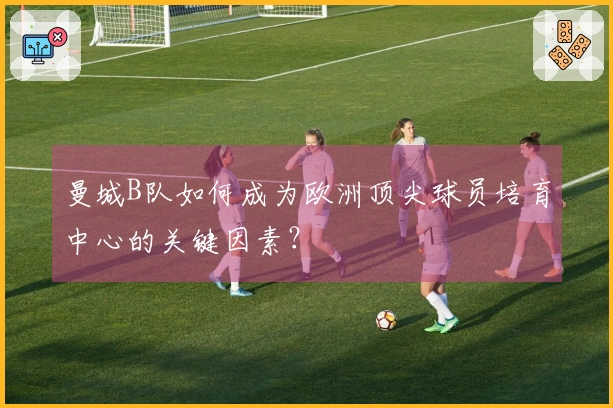 曼城B队如何成为欧洲顶尖球员培育中心的关键因素？