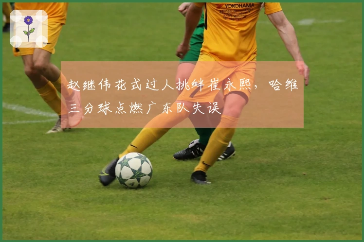 赵继伟花式过人挑衅崔永熙，哈维三分球点燃广东队失误