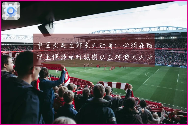 中国女足主帅米利西奇：必须在防守上保持绝对稳固以应对澳大利亚半决赛