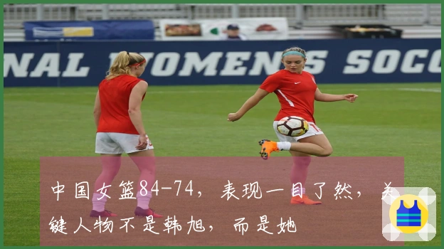 中国女篮84-74，表现一目了然，关键人物不是韩旭，而是她
