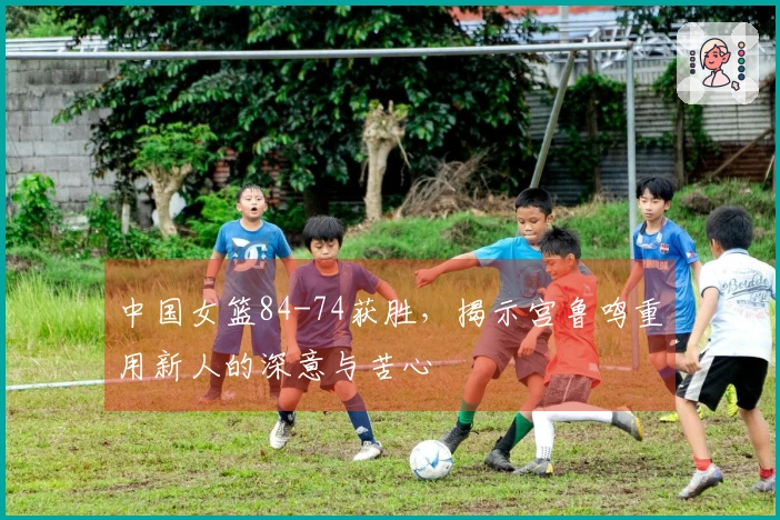 中国女篮84-74获胜，揭示宫鲁鸣重用新人的深意与苦心